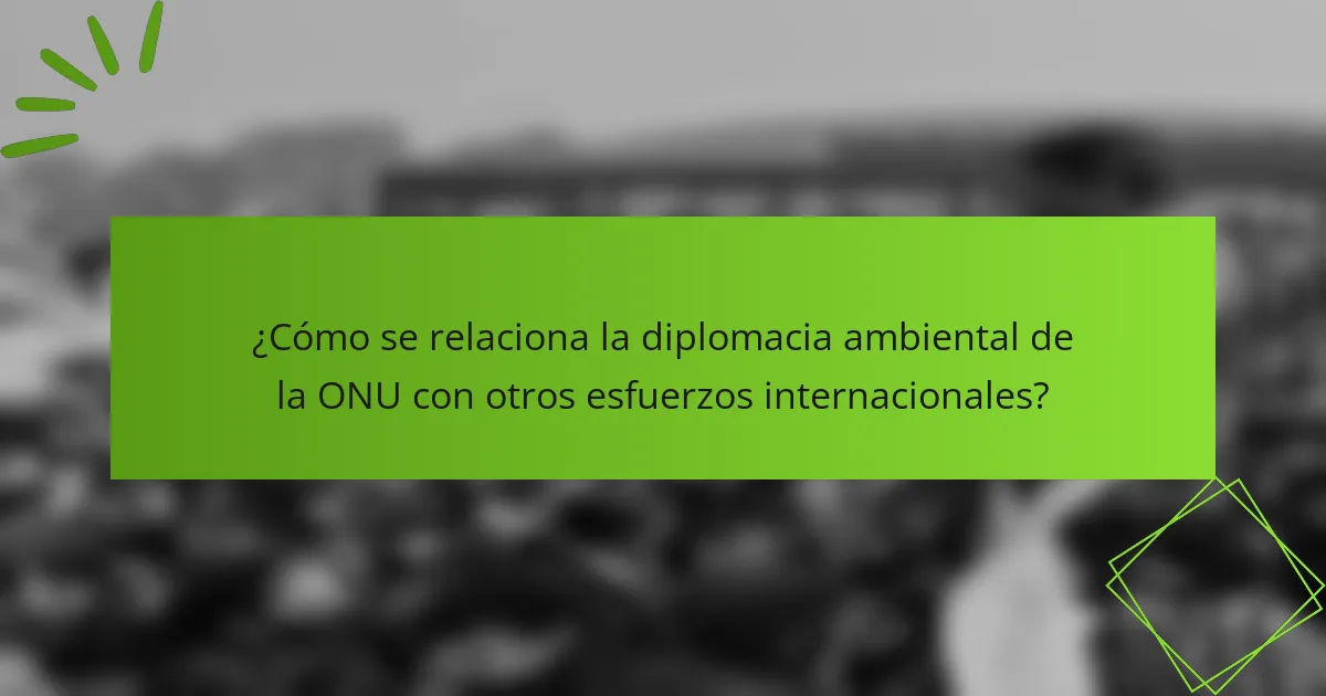 ¿Cómo se relaciona la diplomacia ambiental de la ONU con otros esfuerzos internacionales?